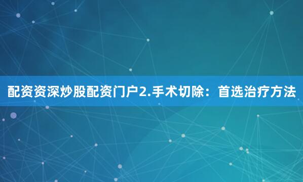 配资资深炒股配资门户2.手术切除：首选治疗方法