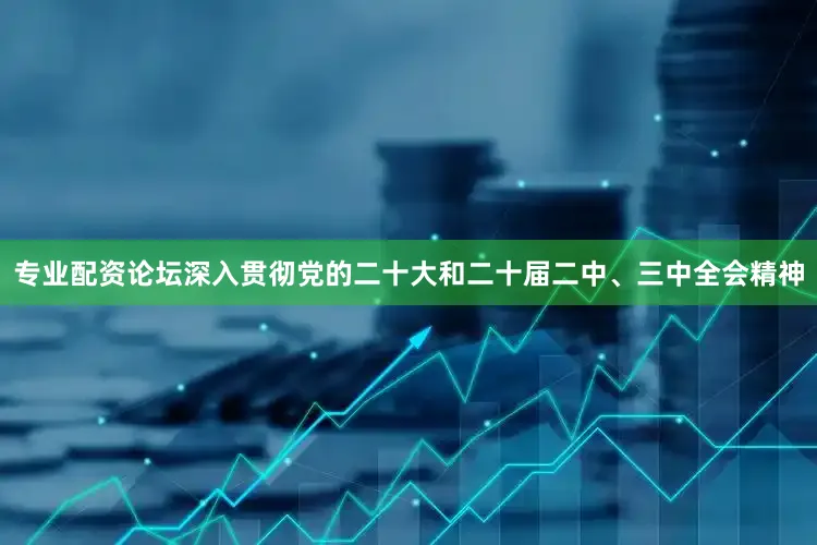 专业配资论坛深入贯彻党的二十大和二十届二中、三中全会精神