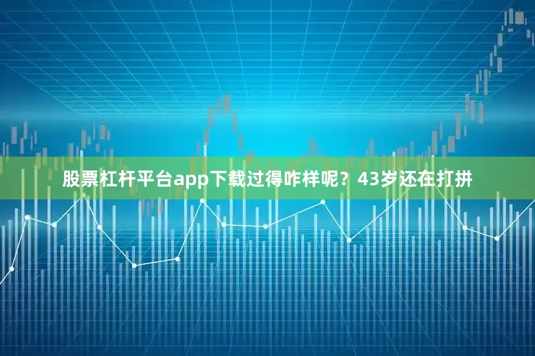 股票杠杆平台app下载过得咋样呢？43岁还在打拼