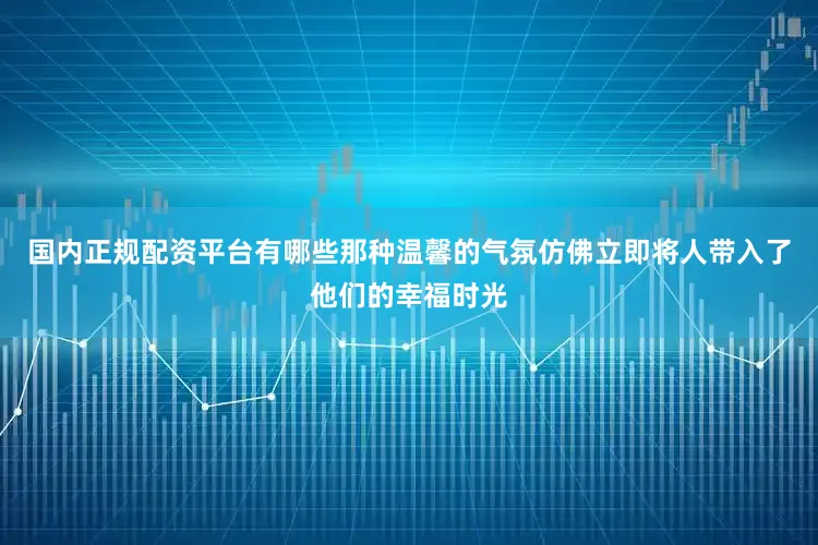 国内正规配资平台有哪些那种温馨的气氛仿佛立即将人带入了他们的幸福时光