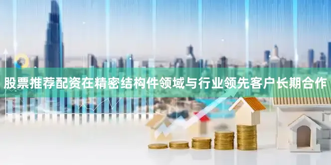 股票推荐配资在精密结构件领域与行业领先客户长期合作