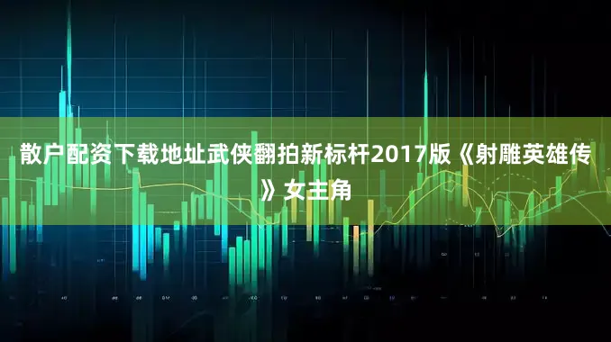 散户配资下载地址武侠翻拍新标杆2017版《射雕英雄传》女主角
