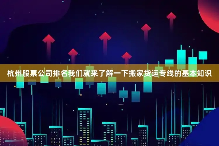 杭州股票公司排名我们就来了解一下搬家货运专线的基本知识
