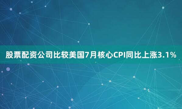 股票配资公司比较美国7月核心CPI同比上涨3.1%