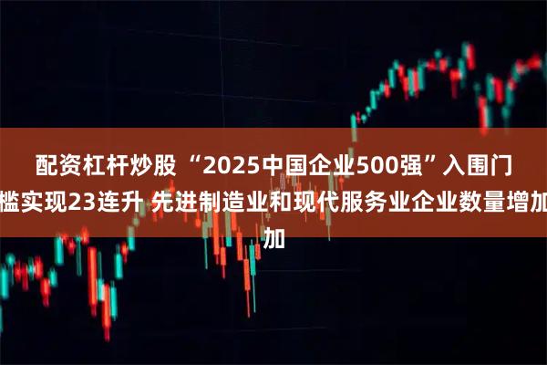 配资杠杆炒股 “2025中国企业500强”入围门槛实现23连升 先进制造业和现代服务业企业数量增加