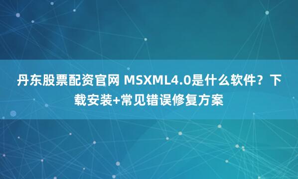 丹东股票配资官网 MSXML4.0是什么软件？下载安装+常见错误修复方案