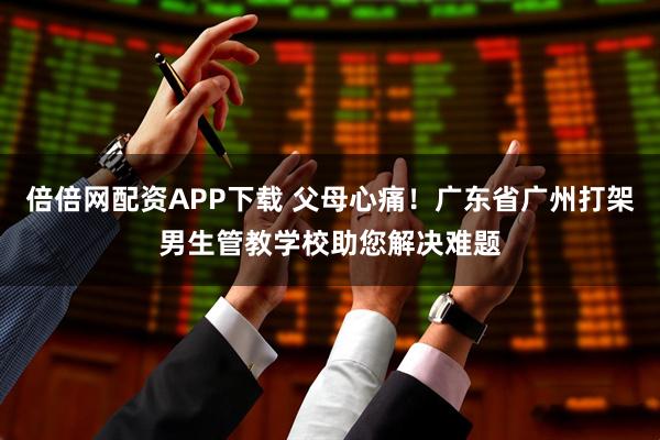 倍倍网配资APP下载 父母心痛！广东省广州打架男生管教学校助您解决难题