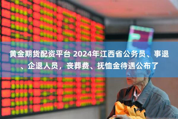 黄金期货配资平台 2024年江西省公务员、事退、企退人员，丧葬费、抚恤金待遇公布了