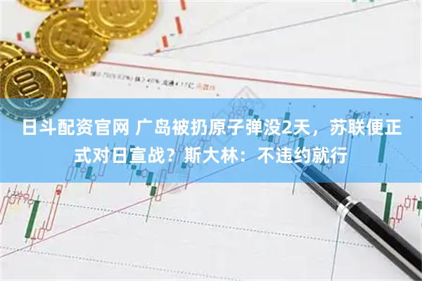 日斗配资官网 广岛被扔原子弹没2天，苏联便正式对日宣战？斯大林：不违约就行