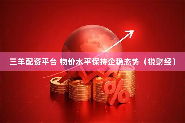 三羊配资平台 物价水平保持企稳态势（锐财经）