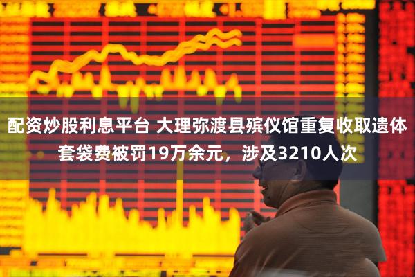 配资炒股利息平台 大理弥渡县殡仪馆重复收取遗体套袋费被罚19万余元，涉及3210人次