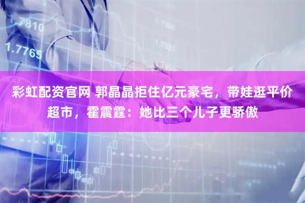 彩虹配资官网 郭晶晶拒住亿元豪宅，带娃逛平价超市，霍震霆：她比三个儿子更骄傲