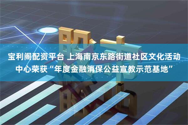 宝利阁配资平台 上海南京东路街道社区文化活动中心荣获“年度金融消保公益宣教示范基地”
