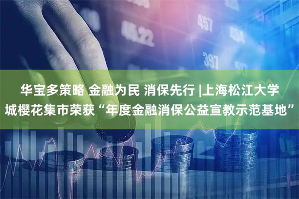 华宝多策略 金融为民 消保先行 |上海松江大学城樱花集市荣获“年度金融消保公益宣教示范基地”