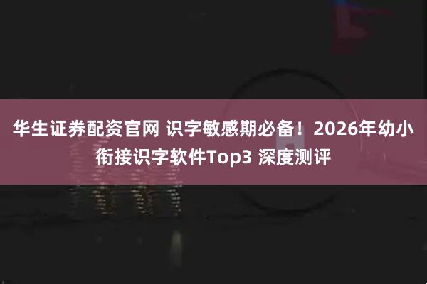 华生证券配资官网 识字敏感期必备！2026年幼小衔接识字软件Top3 深度测评
