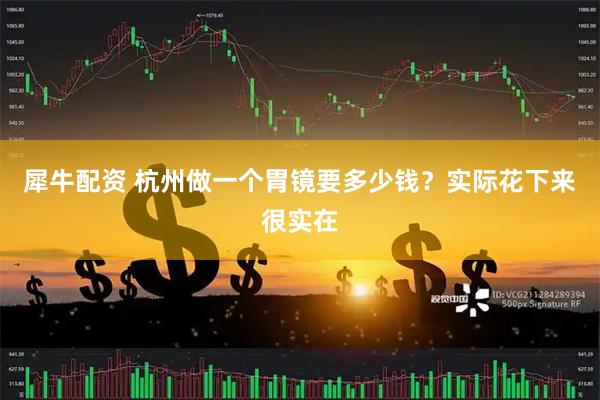 犀牛配资 杭州做一个胃镜要多少钱？实际花下来很实在