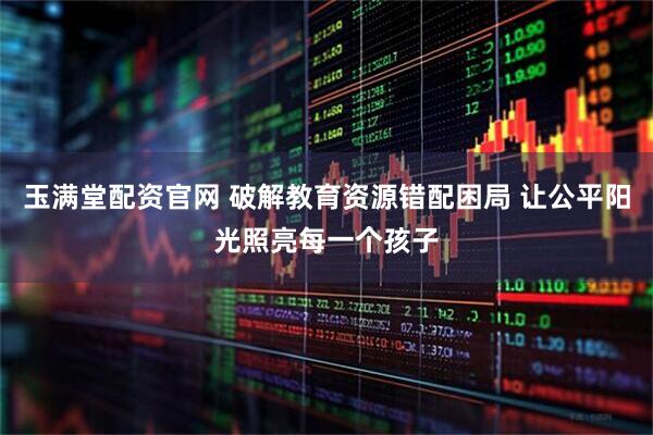 玉满堂配资官网 破解教育资源错配困局 让公平阳光照亮每一个孩子