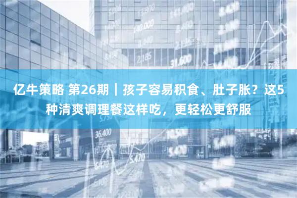 亿牛策略 第26期｜孩子容易积食、肚子胀？这5种清爽调理餐这样吃，更轻松更舒服