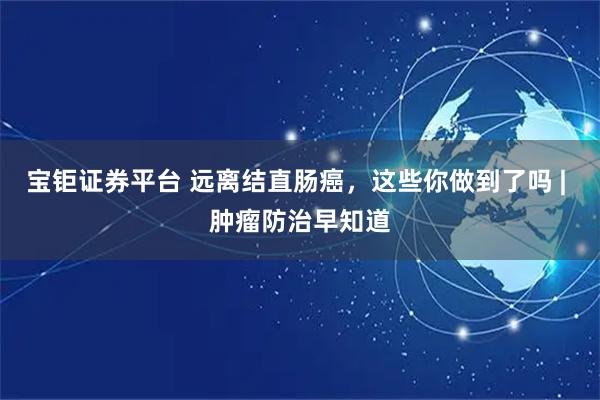 宝钜证券平台 远离结直肠癌，这些你做到了吗 | 肿瘤防治早知道