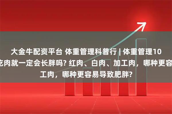 大金牛配资平台 体重管理科普行 | 体重管理100问——儿童吃肉就一定会长胖吗? 红肉、白肉、加工肉，哪种更容易导致肥胖?