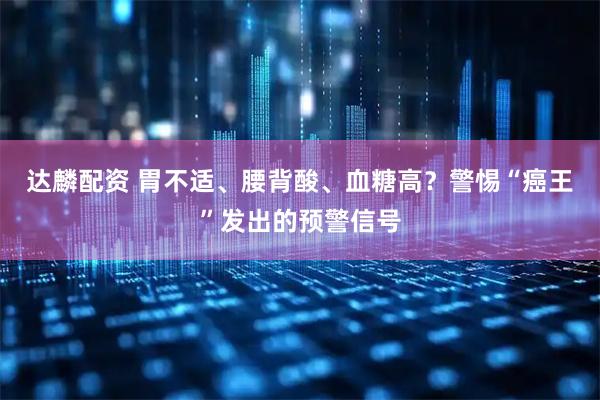 达麟配资 胃不适、腰背酸、血糖高？警惕“癌王”发出的预警信号
