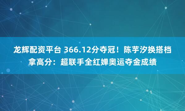 龙辉配资平台 366.12分夺冠！陈芋汐换搭档拿高分：超联手全红婵奥运夺金成绩