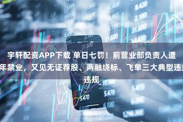 宇轩配资APP下载 单日七罚！前营业部负责人遭5年禁业，又见无证荐股、两融绕标、飞单三大典型违规