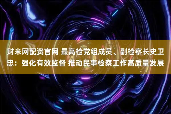 财米网配资官网 最高检党组成员、副检察长史卫忠：强化有效监督 推动民事检察工作高质量发展