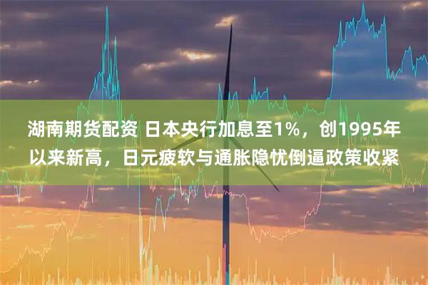 湖南期货配资 日本央行加息至1%，创1995年以来新高，日元疲软与通胀隐忧倒逼政策收紧